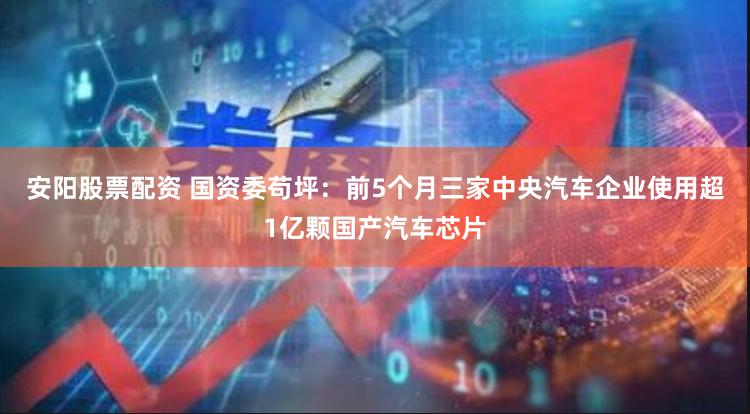 安阳股票配资 国资委苟坪：前5个月三家中央汽车企业使用超1亿颗国产汽车芯片