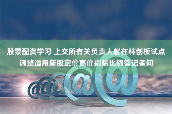 股票配资学习 上交所有关负责人就在科创板试点调整适用新股定价高价剔除比例答记者问