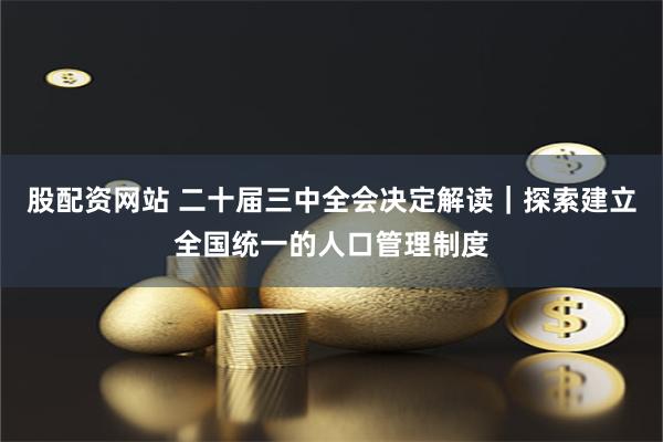 股配资网站 二十届三中全会决定解读｜探索建立全国统一的人口管理制度