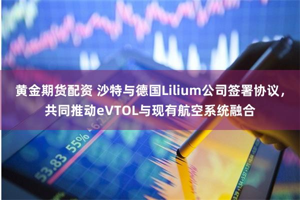 黄金期货配资 沙特与德国Lilium公司签署协议，共同推动eVTOL与现有航空系统融合