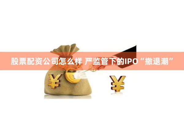 股票配资公司怎么样 严监管下的IPO“撤退潮”