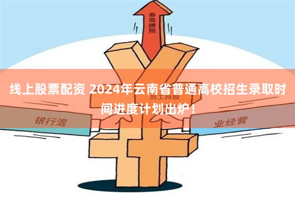 线上股票配资 2024年云南省普通高校招生录取时间进度计划出炉！