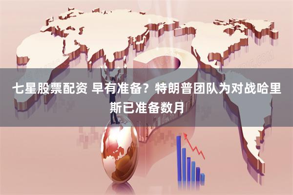 七星股票配资 早有准备？特朗普团队为对战哈里斯已准备数月