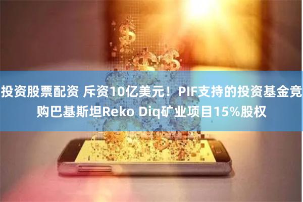 投资股票配资 斥资10亿美元！PIF支持的投资基金竞购巴基斯坦Reko Diq矿业项目15%股权