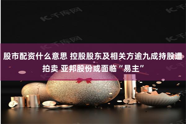 股市配资什么意思 控股股东及相关方逾九成持股遭拍卖 亚邦股份或面临“易主”