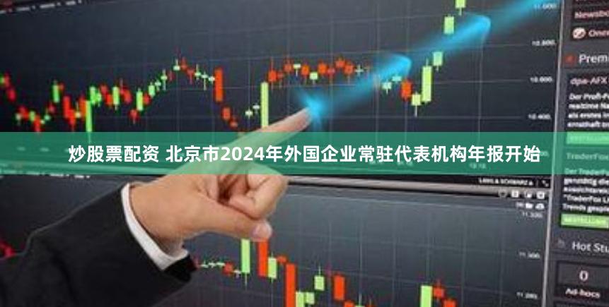 炒股票配资 北京市2024年外国企业常驻代表机构年报开始