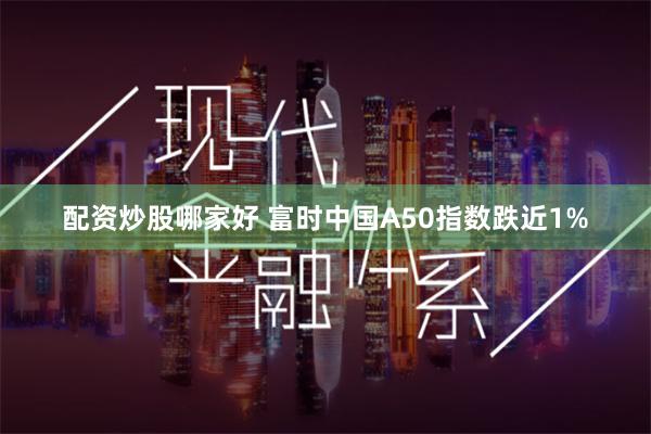 配资炒股哪家好 富时中国A50指数跌近1%