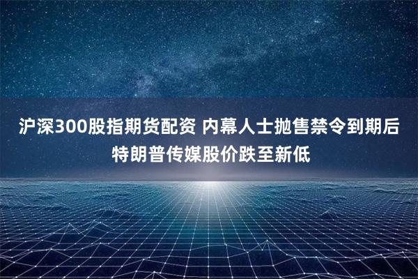 沪深300股指期货配资 内幕人士抛售禁令到期后 特朗普传媒股价跌至新低