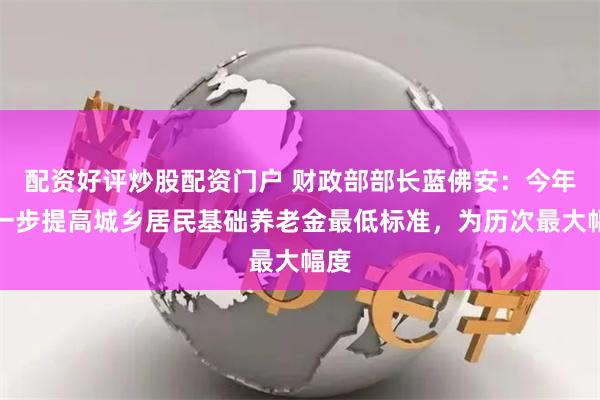 配资好评炒股配资门户 财政部部长蓝佛安：今年进一步提高城乡居民基础养老金最低标准，为历次最大幅度