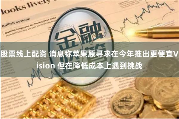 股票线上配资 消息称苹果原寻求在今年推出更便宜Vision 但在降低成本上遇到挑战