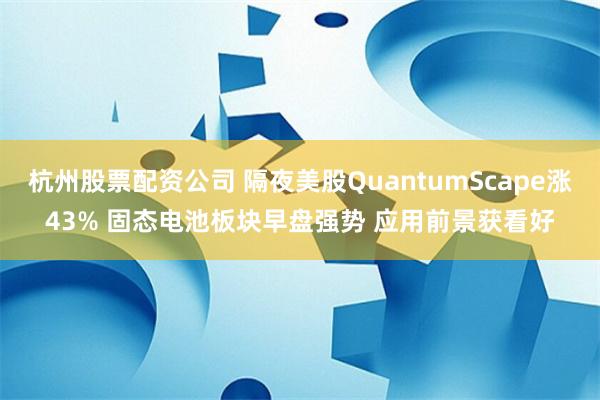 杭州股票配资公司 隔夜美股QuantumScape涨43% 固态电池板块早盘强势 应用前景获看好