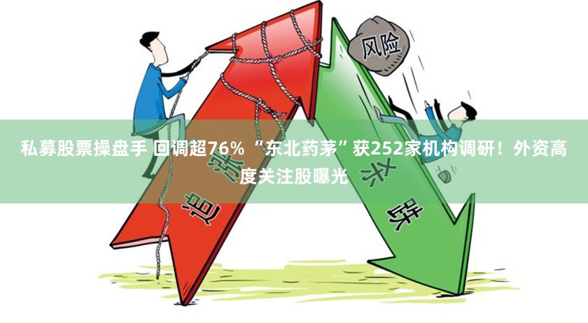 私募股票操盘手 回调超76% “东北药茅”获252家机构调研！外资高度关注股曝光