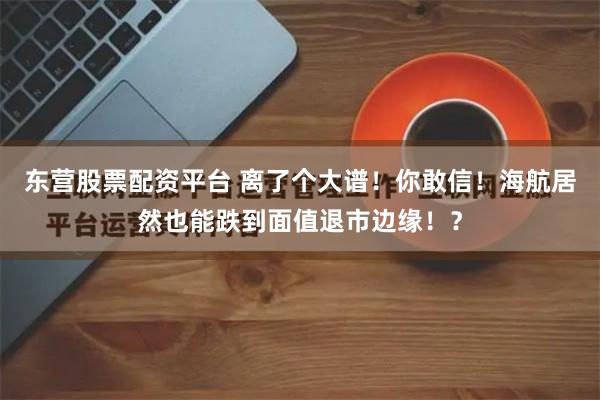 东营股票配资平台 离了个大谱！你敢信！海航居然也能跌到面值退市边缘！？