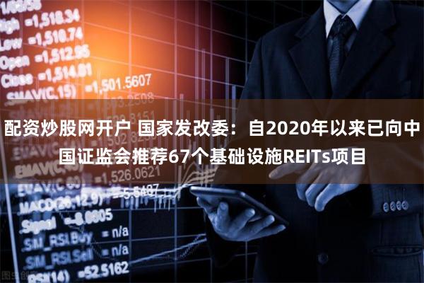 配资炒股网开户 国家发改委：自2020年以来已向中国证监会推荐67个基础设施REITs项目